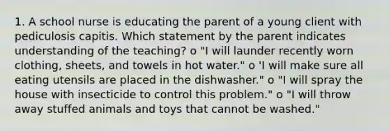 1. A school nurse is educating the parent of a young client with pediculosis capitis. Which statement by the parent indicates understanding of the teaching? o "I will launder recently worn clothing, sheets, and towels in hot water." o 'I will make sure all eating utensils are placed in the dishwasher." o "I will spray the house with insecticide to control this problem." o "I will throw away stuffed animals and toys that cannot be washed."