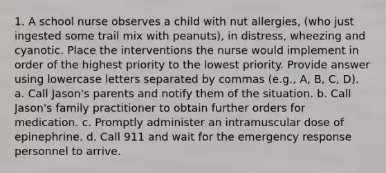 1. A school nurse observes a child with nut allergies, (who just ingested some trail mix with peanuts), in distress, wheezing and cyanotic. Place the interventions the nurse would implement in order of the highest priority to the lowest priority. Provide answer using lowercase letters separated by commas (e.g., A, B, C, D). a. Call Jason's parents and notify them of the situation. b. Call Jason's family practitioner to obtain further orders for medication. c. Promptly administer an intramuscular dose of epinephrine. d. Call 911 and wait for the emergency response personnel to arrive.