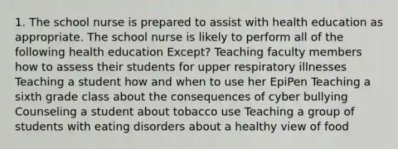 1. The school nurse is prepared to assist with health education as appropriate. The school nurse is likely to perform all of the following health education Except? Teaching faculty members how to assess their students for upper respiratory illnesses Teaching a student how and when to use her EpiPen Teaching a sixth grade class about the consequences of cyber bullying Counseling a student about tobacco use Teaching a group of students with eating disorders about a healthy view of food