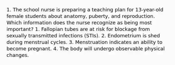 1. The school nurse is preparing a teaching plan for 13-year-old female students about anatomy, puberty, and reproduction. Which information does the nurse recognize as being most important? 1. Fallopian tubes are at risk for blockage from sexually transmitted infections (STIs). 2. Endometrium is shed during menstrual cycles. 3. Menstruation indicates an ability to become pregnant. 4. The body will undergo observable physical changes.