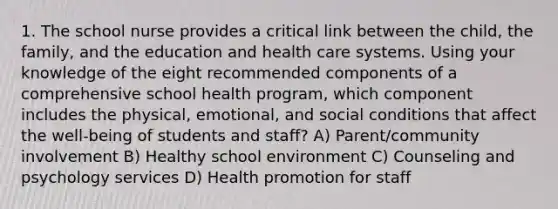 1. The school nurse provides a critical link between the child, the family, and the education and health care systems. Using your knowledge of the eight recommended components of a comprehensive school health program, which component includes the physical, emotional, and social conditions that affect the well-being of students and staff? A) Parent/community involvement B) Healthy school environment C) Counseling and psychology services D) Health promotion for staff