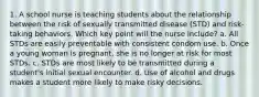 1. A school nurse is teaching students about the relationship between the risk of sexually transmitted disease (STD) and risk-taking behaviors. Which key point will the nurse include? a. All STDs are easily preventable with consistent condom use. b. Once a young woman is pregnant, she is no longer at risk for most STDs. c. STDs are most likely to be transmitted during a student's initial sexual encounter. d. Use of alcohol and drugs makes a student more likely to make risky decisions.