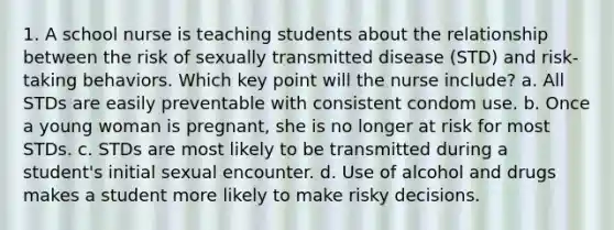 1. A school nurse is teaching students about the relationship between the risk of sexually transmitted disease (STD) and risk-taking behaviors. Which key point will the nurse include? a. All STDs are easily preventable with consistent condom use. b. Once a young woman is pregnant, she is no longer at risk for most STDs. c. STDs are most likely to be transmitted during a student's initial sexual encounter. d. Use of alcohol and drugs makes a student more likely to make risky decisions.