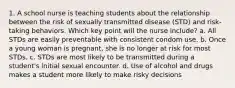 1. A school nurse is teaching students about the relationship between the risk of sexually transmitted disease (STD) and risk-taking behaviors. Which key point will the nurse include? a. All STDs are easily preventable with consistent condom use. b. Once a young woman is pregnant, she is no longer at risk for most STDs. c. STDs are most likely to be transmitted during a student's initial sexual encounter. d. Use of alcohol and drugs makes a student more likely to make risky decisions