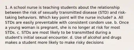 1. A school nurse is teaching students about the relationship between the risk of sexually transmitted disease (STD) and risk-taking behaviors. Which key point will the nurse include? a. All STDs are easily preventable with consistent condom use. b. Once a young woman is pregnant, she is no longer at risk for most STDs. c. STDs are most likely to be transmitted during a student's initial sexual encounter. d. Use of alcohol and drugs makes a student more likely to make risky decisions