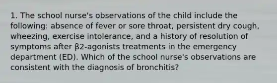 1. The school nurse's observations of the child include the following: absence of fever or sore throat, persistent dry cough, wheezing, exercise intolerance, and a history of resolution of symptoms after β2-agonists treatments in the emergency department (ED). Which of the school nurse's observations are consistent with the diagnosis of bronchitis?