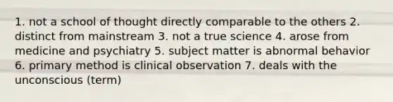 1. not a school of thought directly comparable to the others 2. distinct from mainstream 3. not a true science 4. arose from medicine and psychiatry 5. subject matter is abnormal behavior 6. primary method is clinical observation 7. deals with the unconscious (term)