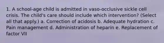 1. A school-age child is admitted in vaso-occlusive sickle cell crisis. The child's care should include which intervention? (Select all that apply.) a. Correction of acidosis b. Adequate hydration c. Pain management d. Administration of heparin e. Replacement of factor VII