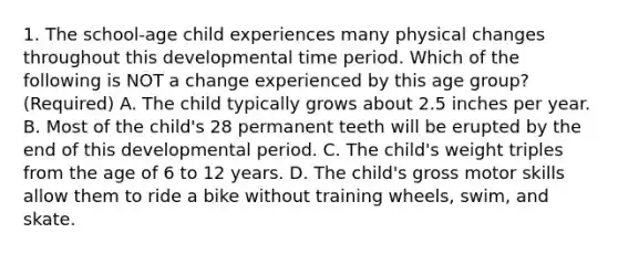 1. The school-age child experiences many physical changes throughout this developmental time period. Which of the following is NOT a change experienced by this age group?(Required) A. The child typically grows about 2.5 inches per year. B. Most of the child's 28 permanent teeth will be erupted by the end of this developmental period. C. The child's weight triples from the age of 6 to 12 years. D. The child's gross motor skills allow them to ride a bike without training wheels, swim, and skate.