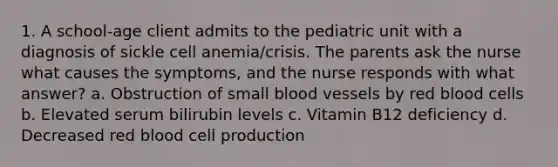 1. A school-age client admits to the pediatric unit with a diagnosis of sickle cell anemia/crisis. The parents ask the nurse what causes the symptoms, and the nurse responds with what answer? a. Obstruction of small blood vessels by red blood cells b. Elevated serum bilirubin levels c. Vitamin B12 deficiency d. Decreased red blood cell production