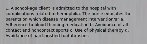 1. A school-age client is admitted to the hospital with complications related to hemophilia. The nurse educates the parents on which disease management intervention/s? a. Adherence to blood thinning medication b. Avoidance of all contact and noncontact sports c. Use of physical therapy d. Avoidance of hard-bristled toothbrushes