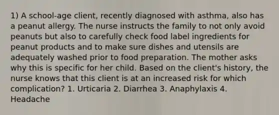 1) A school-age client, recently diagnosed with asthma, also has a peanut allergy. The nurse instructs the family to not only avoid peanuts but also to carefully check food label ingredients for peanut products and to make sure dishes and utensils are adequately washed prior to food preparation. The mother asks why this is specific for her child. Based on the client's history, the nurse knows that this client is at an increased risk for which complication? 1. Urticaria 2. Diarrhea 3. Anaphylaxis 4. Headache