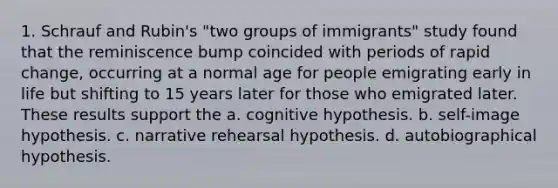 1. Schrauf and Rubin's "two groups of immigrants" study found that the reminiscence bump coincided with periods of rapid change, occurring at a normal age for people emigrating early in life but shifting to 15 years later for those who emigrated later. These results support the a. cognitive hypothesis. b. self-image hypothesis. c. narrative rehearsal hypothesis. d. autobiographical hypothesis.