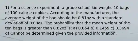 1) For a science experiment, a grade school kid weighs 10 bags of 100 calorie cookies. According to the manufacturer, the average weight of the bag should be 0.81oz with a standard deviation of 0.03oz. The probability that the mean weight of the ten bags is greater than 0.82oz is: a) 0.854 b) 0.1459 c) 0.3694 d) Cannot be determined given the provided information.