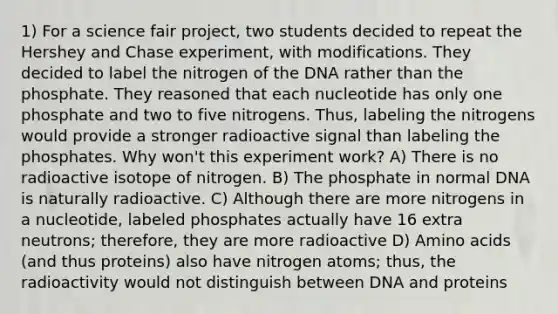 1) For a science fair project, two students decided to repeat the Hershey and Chase experiment, with modifications. They decided to label the nitrogen of the DNA rather than the phosphate. They reasoned that each nucleotide has only one phosphate and two to five nitrogens. Thus, labeling the nitrogens would provide a stronger radioactive signal than labeling the phosphates. Why won't this experiment work? A) There is no radioactive isotope of nitrogen. B) The phosphate in normal DNA is naturally radioactive. C) Although there are more nitrogens in a nucleotide, labeled phosphates actually have 16 extra neutrons; therefore, they are more radioactive D) <a href='https://www.questionai.com/knowledge/k9gb720LCl-amino-acids' class='anchor-knowledge'>amino acids</a> (and thus proteins) also have nitrogen atoms; thus, the radioactivity would not distinguish between DNA and proteins