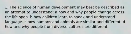 1. The science of human development may best be described as an attempt to understand: a how and why people change across the life span. b how children learn to speak and understand language. c how humans and animals are similar and different. d how and why people from diverse cultures are different.