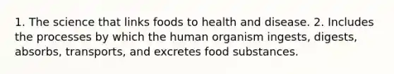 1. The science that links foods to health and disease. 2. Includes the processes by which the human organism ingests, digests, absorbs, transports, and excretes food substances.