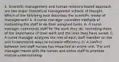 1. Scientific management and human relations-based approach are two major theoretical management schools of thought. Which of the following best describes the scientific model of management? A. A nurse manager considers methods of motivating the staff to do their assigned tasks. B. A nurse manager commends staff for the work they do, reminding them of the importance of their work and the lives they have saved. C. A nurse manager analyzes the role of each staff member on the unit to determine ways to increase efficiency. D. A conflict between two staff nurses has impacted an entire unit. The unit manager meets with the nurses and entire staff to promote mutual understanding.