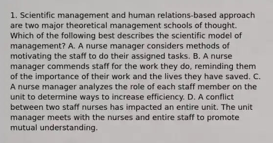 1. Scientific management and human relations-based approach are two major theoretical management schools of thought. Which of the following best describes the scientific model of management? A. A nurse manager considers methods of motivating the staff to do their assigned tasks. B. A nurse manager commends staff for the work they do, reminding them of the importance of their work and the lives they have saved. C. A nurse manager analyzes the role of each staff member on the unit to determine ways to increase efficiency. D. A conflict between two staff nurses has impacted an entire unit. The unit manager meets with the nurses and entire staff to promote mutual understanding.