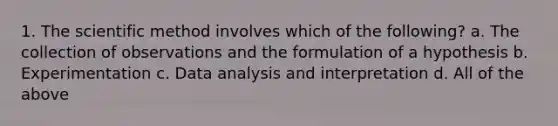 1. The scientific method involves which of the following? a. The collection of observations and the formulation of a hypothesis b. Experimentation c. Data analysis and interpretation d. All of the above