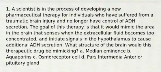 1. A scientist is in the process of developing a new pharmaceutical therapy for individuals who have suffered from a traumatic brain injury and no longer have control of ADH secretion. The goal of this therapy is that it would mimic the area in <a href='https://www.questionai.com/knowledge/kLMtJeqKp6-the-brain' class='anchor-knowledge'>the brain</a> that senses when the extracellular fluid becomes too concentrated, and initiate signals in the hypothalamus to cause additional ADH secretion. What structure of the brain would this therapeutic drug be mimicking? a. Median eminence b. Aquaporins c. Osmoreceptor cell d. Pars Intermedia Anterior pituitary gland