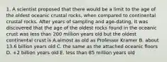 1. A scientist proposed that there would be a limit to the age of the oldest oceanic crustal rocks, when compared to continental crustal rocks. After years of sampling and age-dating, it was discovered that the age of the oldest rocks found in the oceanic crust was less than 200 million years old but the oldest continental crust is A.almost as old as Professor Kramer B. about 13.6 billion years old C. the same as the attached oceanic floors D. +2 billion years old E. less than 85 million years old