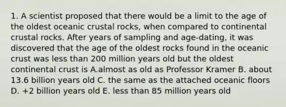 1. A scientist proposed that there would be a limit to the age of the oldest oceanic crustal rocks, when compared to continental crustal rocks. After years of sampling and age-dating, it was discovered that the age of the oldest rocks found in the oceanic crust was less than 200 million years old but the oldest continental crust is A.almost as old as Professor Kramer B. about 13.6 billion years old C. the same as the attached oceanic floors D. +2 billion years old E. less than 85 million years old