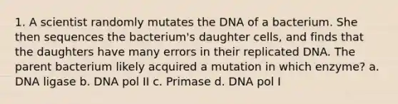 1. A scientist randomly mutates the DNA of a bacterium. She then sequences the bacterium's daughter cells, and finds that the daughters have many errors in their replicated DNA. The parent bacterium likely acquired a mutation in which enzyme? a. DNA ligase b. DNA pol II c. Primase d. DNA pol I