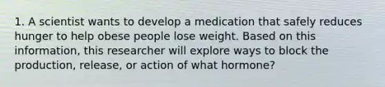 1. A scientist wants to develop a medication that safely reduces hunger to help obese people lose weight. Based on this information, this researcher will explore ways to block the production, release, or action of what hormone?