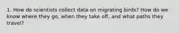 1. How do scientists collect data on migrating birds? How do we know where they go, when they take off, and what paths they travel?