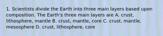 1. Scientists divide the Earth into three main layers based upon composition. The Earth's three main layers are A. crust, lithosphere, mantle B. crust, mantle, core C. crust, mantle, mesosphere D. crust, lithosphere, core