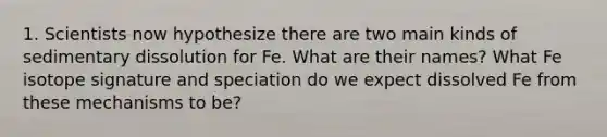 1. Scientists now hypothesize there are two main kinds of sedimentary dissolution for Fe. What are their names? What Fe isotope signature and speciation do we expect dissolved Fe from these mechanisms to be?