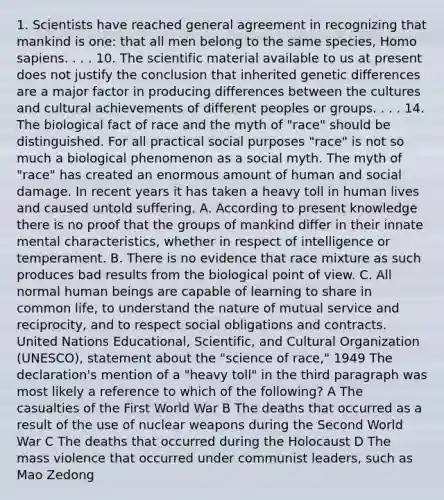 1. Scientists have reached general agreement in recognizing that mankind is one: that all men belong to the same species, <a href='https://www.questionai.com/knowledge/k9aqcXDhxN-homo-sapiens' class='anchor-knowledge'>homo sapiens</a>. . . . 10. The scientific material available to us at present does not justify the conclusion that inherited genetic differences are a major factor in producing differences between the cultures and cultural achievements of different peoples or groups. . . . 14. The biological fact of race and the myth of "race" should be distinguished. For all practical social purposes "race" is not so much a biological phenomenon as a social myth. The myth of "race" has created an enormous amount of human and social damage. In recent years it has taken a heavy toll in human lives and caused untold suffering. A. According to present knowledge there is no proof that the groups of mankind differ in their innate mental characteristics, whether in respect of intelligence or temperament. B. There is no evidence that race mixture as such produces bad results from the biological point of view. C. All normal human beings are capable of learning to share in common life, to understand the nature of mutual service and reciprocity, and to respect social obligations and contracts. United Nations Educational, Scientific, and Cultural Organization (UNESCO), statement about the "science of race," 1949 The declaration's mention of a "heavy toll" in the third paragraph was most likely a reference to which of the following? A The casualties of the First World War B The deaths that occurred as a result of the use of nuclear weapons during the Second World War C The deaths that occurred during the Holocaust D The mass violence that occurred under communist leaders, such as Mao Zedong