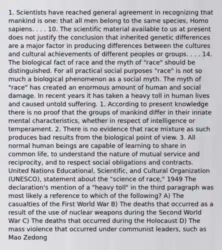 1. Scientists have reached general agreement in recognizing that mankind is one: that all men belong to the same species, Homo sapiens. . . . 10. The scientific material available to us at present does not justify the conclusion that inherited genetic differences are a major factor in producing differences between the cultures and cultural achievements of different peoples or groups. . . . 14. The biological fact of race and the myth of "race" should be distinguished. For all practical social purposes "race" is not so much a biological phenomenon as a social myth. The myth of "race" has created an enormous amount of human and social damage. In recent years it has taken a heavy toll in human lives and caused untold suffering. 1. According to present knowledge there is no proof that the groups of mankind differ in their innate mental characteristics, whether in respect of intelligence or temperament. 2. There is no evidence that race mixture as such produces bad results from the biological point of view. 3. All normal human beings are capable of learning to share in common life, to understand the nature of mutual service and reciprocity, and to respect social obligations and contracts. United Nations Educational, Scientific, and Cultural Organization (UNESCO), statement about the "science of race," 1949 The declaration's mention of a "heavy toll" in the third paragraph was most likely a reference to which of the following? A) The casualties of the First World War B) The deaths that occurred as a result of the use of nuclear weapons during the Second World War C) The deaths that occurred during the Holocaust D) The mass violence that occurred under communist leaders, such as Mao Zedong