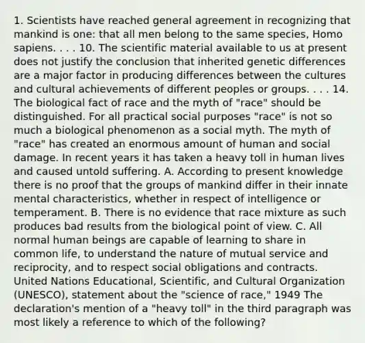 1. Scientists have reached general agreement in recognizing that mankind is one: that all men belong to the same species, Homo sapiens. . . . 10. The scientific material available to us at present does not justify the conclusion that inherited genetic differences are a major factor in producing differences between the cultures and cultural achievements of different peoples or groups. . . . 14. The biological fact of race and the myth of "race" should be distinguished. For all practical social purposes "race" is not so much a biological phenomenon as a social myth. The myth of "race" has created an enormous amount of human and social damage. In recent years it has taken a heavy toll in human lives and caused untold suffering. A. According to present knowledge there is no proof that the groups of mankind differ in their innate mental characteristics, whether in respect of intelligence or temperament. B. There is no evidence that race mixture as such produces bad results from the biological point of view. C. All normal human beings are capable of learning to share in common life, to understand the nature of mutual service and reciprocity, and to respect social obligations and contracts. United Nations Educational, Scientific, and Cultural Organization (UNESCO), statement about the "science of race," 1949 The declaration's mention of a "heavy toll" in the third paragraph was most likely a reference to which of the following?