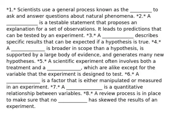 *1.* Scientists use a general process known as the _________ to ask and answer questions about natural phenomena. *2.* A _____________ is a testable statement that proposes an explanation for a set of observations. It leads to predictions that can be tested by an experiment. *3.* A _____________ describes specific results that can be expected if a hypothesis is true. *4.* A ______________ is broader in scope than a hypothesis, is supported by a large body of evidence, and generates many new hypotheses. *5.* A scientific experiment often involves both a treatment and a ______________, which are alike except for the variable that the experiment is designed to test. *6.* A ______________ is a factor that is either manipulated or measured in an experiment. *7.* A _______________ is a quantitative relationship between variables. *8.* A review process is in place to make sure that no ____________ has skewed the results of an experiment.