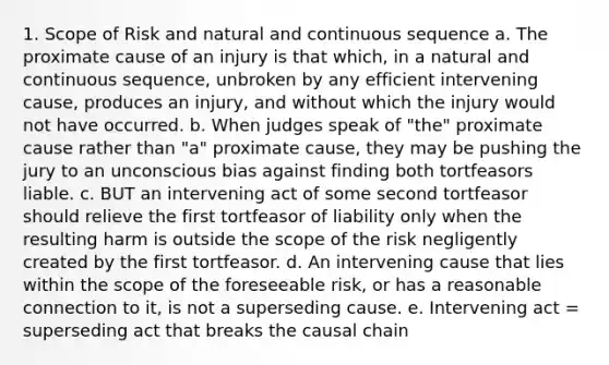 1. Scope of Risk and natural and continuous sequence a. The proximate cause of an injury is that which, in a natural and continuous sequence, unbroken by any efficient intervening cause, produces an injury, and without which the injury would not have occurred. b. When judges speak of "the" proximate cause rather than "a" proximate cause, they may be pushing the jury to an unconscious bias against finding both tortfeasors liable. c. BUT an intervening act of some second tortfeasor should relieve the first tortfeasor of liability only when the resulting harm is outside the scope of the risk negligently created by the first tortfeasor. d. An intervening cause that lies within the scope of the foreseeable risk, or has a reasonable connection to it, is not a superseding cause. e. Intervening act = superseding act that breaks the causal chain