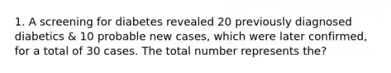 1. A screening for diabetes revealed 20 previously diagnosed diabetics & 10 probable new cases, which were later confirmed, for a total of 30 cases. The total number represents the?