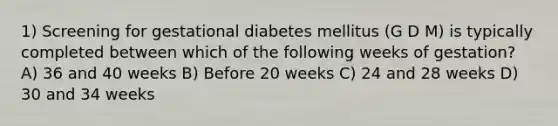 1) Screening for gestational diabetes mellitus (G D M) is typically completed between which of the following weeks of gestation? A) 36 and 40 weeks B) Before 20 weeks C) 24 and 28 weeks D) 30 and 34 weeks