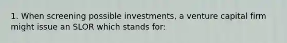 1. When screening possible investments, a venture capital firm might issue an SLOR which stands for: