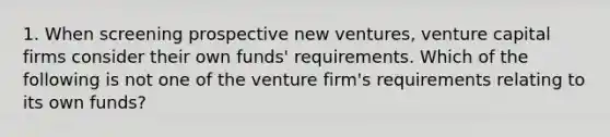 1. When screening prospective new ventures, venture capital firms consider their own funds' requirements. Which of the following is not one of the venture firm's requirements relating to its own funds?