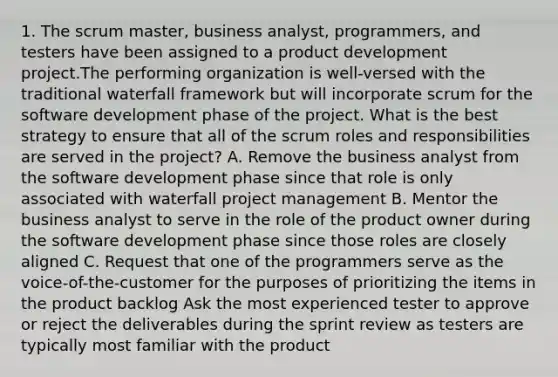 1. The scrum master, business analyst, programmers, and testers have been assigned to a product development project.The performing organization is well-versed with the traditional waterfall framework but will incorporate scrum for the software development phase of the project. What is the best strategy to ensure that all of the scrum roles and responsibilities are served in the project? A. Remove the business analyst from the software development phase since that role is only associated with waterfall project management B. Mentor the business analyst to serve in the role of the product owner during the software development phase since those roles are closely aligned C. Request that one of the programmers serve as the voice-of-the-customer for the purposes of prioritizing the items in the product backlog Ask the most experienced tester to approve or reject the deliverables during the sprint review as testers are typically most familiar with the product