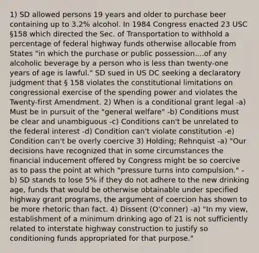 1) SD allowed persons 19 years and older to purchase beer containing up to 3.2% alcohol. In 1984 Congress enacted 23 USC §158 which directed the Sec. of Transportation to withhold a percentage of federal highway funds otherwise allocable from States "in which the purchase or public possession....of any alcoholic beverage by a person who is less than twenty-one years of age is lawful." SD sued in US DC seeking a declaratory judgment that § 158 violates the constitutional limitations on congressional exercise of the spending power and violates the Twenty-first Amendment. 2) When is a conditional grant legal -a) Must be in pursuit of the "general welfare" -b) Conditions must be clear and unambiguous -c) Conditions can't be unrelated to the federal interest -d) Condition can't violate constitution -e) Condition can't be overly coercive 3) Holding; Rehnquist -a) "Our decisions have recognized that in some circumstances the financial inducement offered by Congress might be so coercive as to pass the point at which "pressure turns into compulsion." -b) SD stands to lose 5% if they do not adhere to the new drinking age, funds that would be otherwise obtainable under specified highway grant programs, the argument of coercion has shown to be more rhetoric than fact. 4) Dissent (O'conner) -a) "In my view, establishment of a minimum drinking ago of 21 is not sufficiently related to interstate highway construction to justify so conditioning funds appropriated for that purpose."