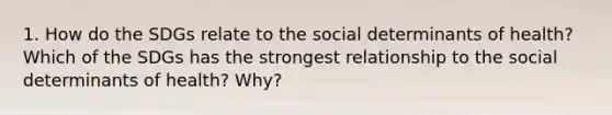 1. How do the SDGs relate to the social determinants of health? Which of the SDGs has the strongest relationship to the social determinants of health? Why?