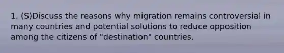 1. (S)Discuss the reasons why migration remains controversial in many countries and potential solutions to reduce opposition among the citizens of "destination" countries.