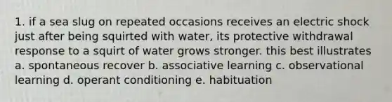 1. if a sea slug on repeated occasions receives an electric shock just after being squirted with water, its protective withdrawal response to a squirt of water grows stronger. this best illustrates a. spontaneous recover b. associative learning c. observational learning d. operant conditioning e. habituation