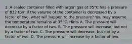 1. A sealed container filled with argon gas at 35°C has a pressure of 832 torr. If the volume of the container is decreased by a factor of two, what will happen to the pressure? You may assume the temperature remains at 35°C. Hints A. The pressure will decrease by a factor of two. B. The pressure will increase, but not by a factor of two. C. The pressure will decrease, but not by a factor of two. D. The pressure will increase by a factor of two.