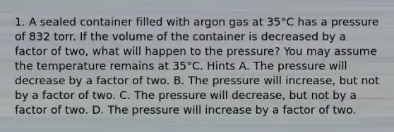 1. A sealed container filled with argon gas at 35°C has a pressure of 832 torr. If the volume of the container is decreased by a factor of two, what will happen to the pressure? You may assume the temperature remains at 35°C. Hints A. The pressure will decrease by a factor of two. B. The pressure will increase, but not by a factor of two. C. The pressure will decrease, but not by a factor of two. D. The pressure will increase by a factor of two.