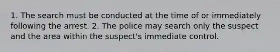 1. The search must be conducted at the time of or immediately following the arrest. 2. The police may search only the suspect and the area within the suspect's immediate control.