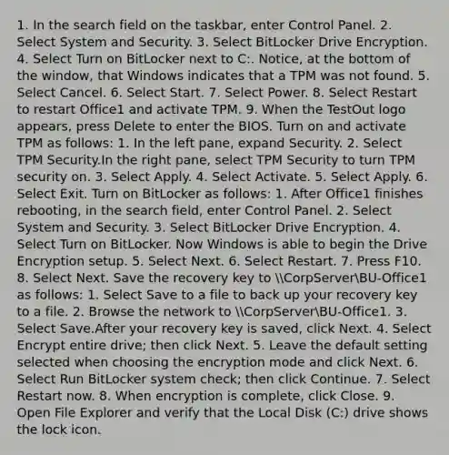 1. In the search field on the taskbar, enter Control Panel. 2. Select System and Security. 3. Select BitLocker Drive Encryption. 4. Select Turn on BitLocker next to C:. Notice, at the bottom of the window, that Windows indicates that a TPM was not found. 5. Select Cancel. 6. Select Start. 7. Select Power. 8. Select Restart to restart Office1 and activate TPM. 9. When the TestOut logo appears, press Delete to enter the BIOS. Turn on and activate TPM as follows: 1. In the left pane, expand Security. 2. Select TPM Security.In the right pane, select TPM Security to turn TPM security on. 3. Select Apply. 4. Select Activate. 5. Select Apply. 6. Select Exit. Turn on BitLocker as follows: 1. After Office1 finishes rebooting, in the search field, enter Control Panel. 2. Select System and Security. 3. Select BitLocker Drive Encryption. 4. Select Turn on BitLocker. Now Windows is able to begin the Drive Encryption setup. 5. Select Next. 6. Select Restart. 7. Press F10. 8. Select Next. Save the recovery key to CorpServerBU-Office1 as follows: 1. Select Save to a file to back up your recovery key to a file. 2. Browse the network to CorpServerBU-Office1. 3. Select Save.After your recovery key is saved, click Next. 4. Select Encrypt entire drive; then click Next. 5. Leave the default setting selected when choosing the encryption mode and click Next. 6. Select Run BitLocker system check; then click Continue. 7. Select Restart now. 8. When encryption is complete, click Close. 9. Open File Explorer and verify that the Local Disk (C:) drive shows the lock icon.